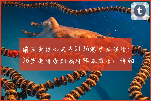 前马竞核心皮齐2026赛季后退役:36岁老将告别战对阵本菲卡,详细回顾其职业生涯与高光时刻