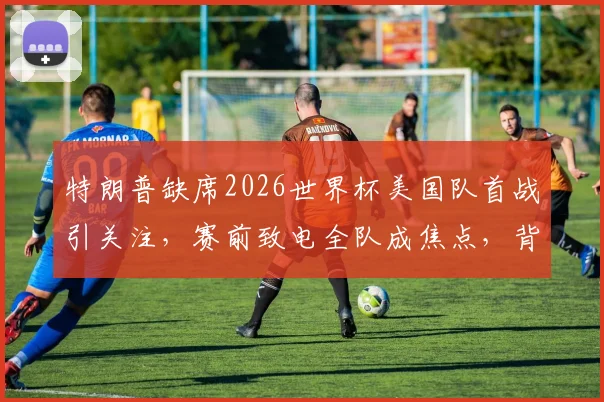 特朗普缺席2026世界杯美国队首战引关注,赛前致电全队成焦点,背后深意解析