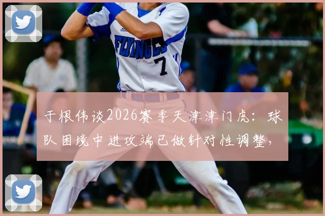 于根伟谈2026赛季天津津门虎:球队困境中进攻端已做针对性调整,呼吁球迷关键时刻鼎力支持