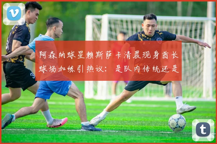 阿森纳球星赖斯萨卡清晨现身酋长球场加练引热议:是队内传统还是个人加码?深度剖析其对2026赛季状态影响