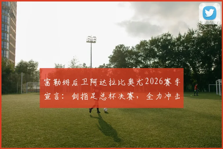富勒姆后卫阿达拉比奥尤2026赛季宣言：剑指足总杯决赛，全力冲击冠军奖杯完美收官