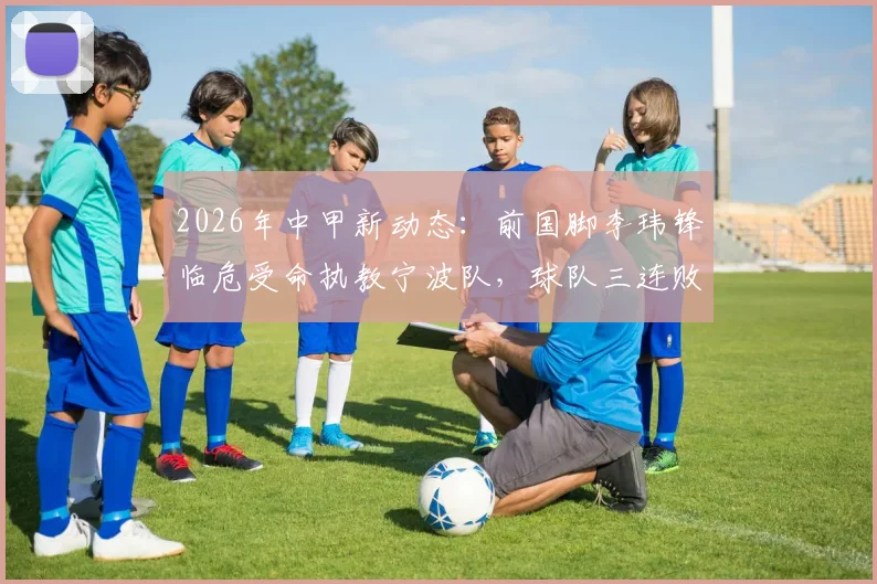 2026年中甲新动态:前国脚李玮锋临危受命执教宁波队,球队三连败开局,保级前景深度剖析