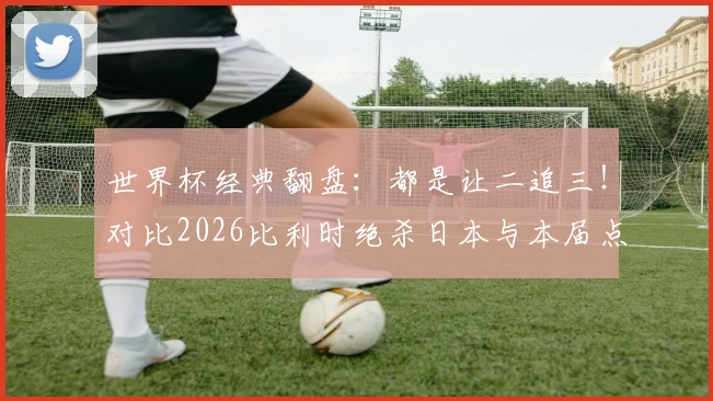 世界杯经典翻盘：都是让二追三！对比2026比利时绝杀日本与本届点球逆转塞内加尔