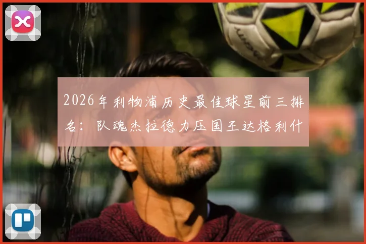 2026年利物浦历史最佳球星前三排名:队魂杰拉德力压国王达格利什,射手王拉什稳居传奇殿堂