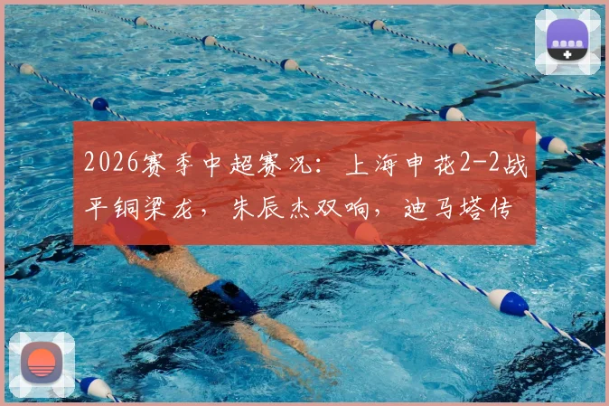 2026赛季中超赛况:上海申花2-2战平铜梁龙,朱辰杰双响,迪马塔传射建功全记录