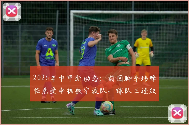 2026年中甲新动态：前国脚李玮锋临危受命执教宁波队，球队三连败开局，保级前景深度剖析