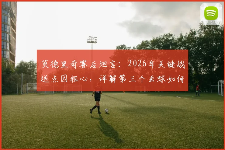 莫德里奇赛后坦言:2026年关键战送点因粗心,详解第三个丢球如何成为崩盘点