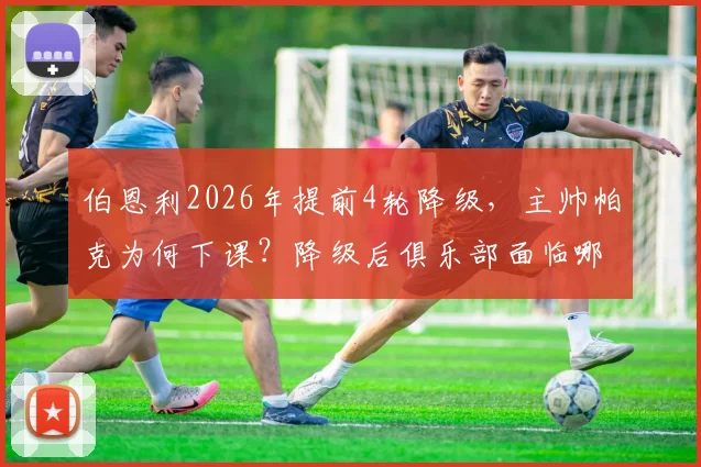伯恩利2026年提前4轮降级，主帅帕克为何下课？降级后俱乐部面临哪些关键问题