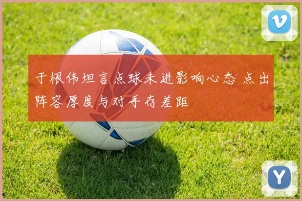 于根伟坦言点球未进影响心态 点出阵容厚度与对手存差距