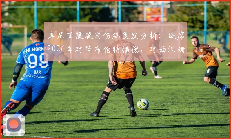 库尼亚腹股沟伤病复发分析:缺席2026年对阵布伦特福德,对西汉姆联锋线有何影响及替代方案
