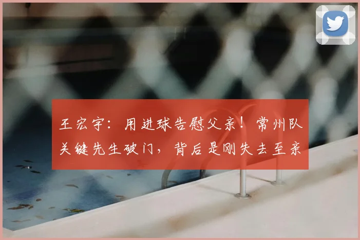 王宏宇：用进球告慰父亲！常州队关键先生破门，背后是刚失去至亲的孝心