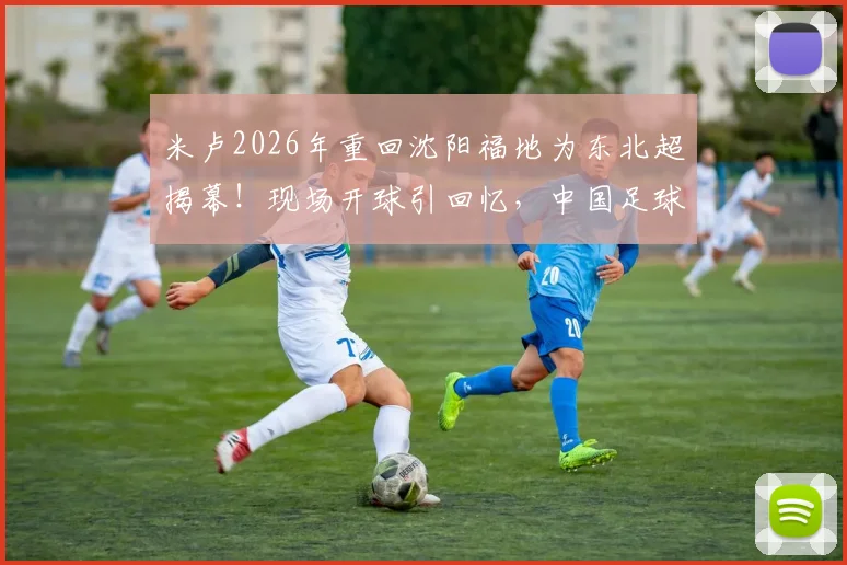 米卢2026年重回沈阳福地为东北超揭幕!现场开球引回忆,中国足球老友现状如何?