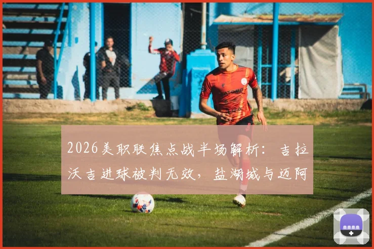 2026美职联焦点战半场解析:吉拉沃吉进球被判无效,盐湖城与迈阿密国际互交白卷,争议判罚成转折点