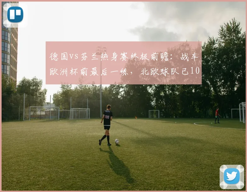德国vs芬兰热身赛终极前瞻：战车欧洲杯前最后一练，北欧球队已103年难求一胜，附历史战绩与阵容解析