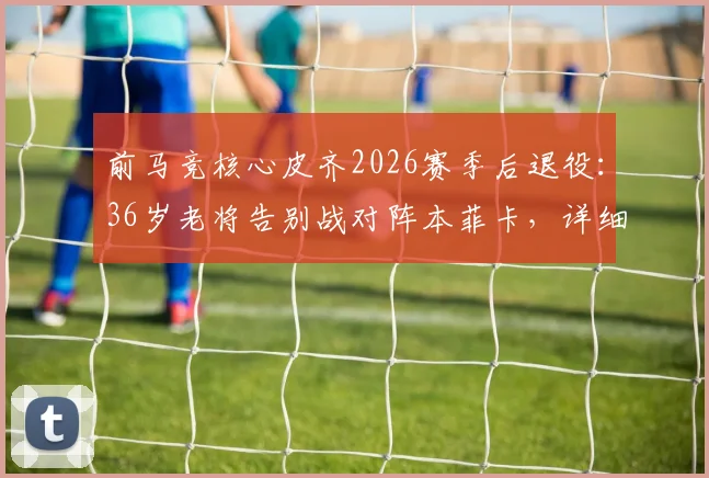 前马竞核心皮齐2026赛季后退役：36岁老将告别战对阵本菲卡，详细回顾其职业生涯与高光时刻