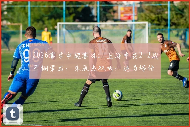 2026赛季中超赛况：上海申花2-2战平铜梁龙，朱辰杰双响，迪马塔传射建功全记录