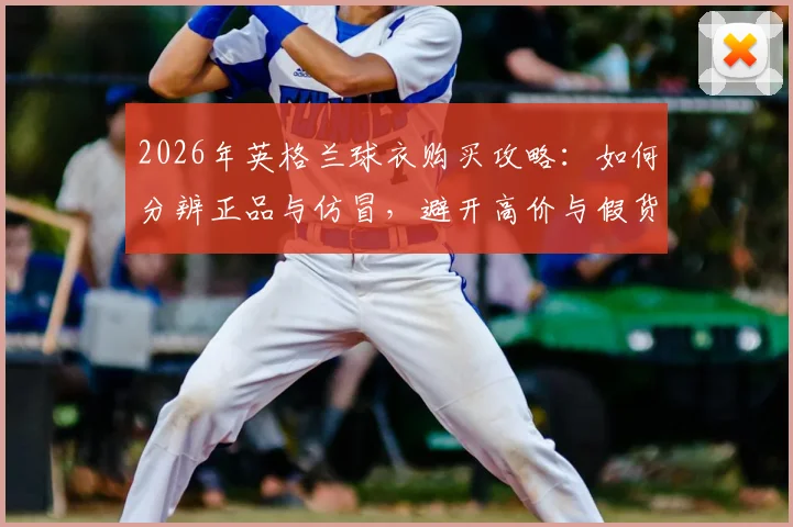 2026年英格兰球衣购买攻略：如何分辨正品与仿冒，避开高价与假货陷阱